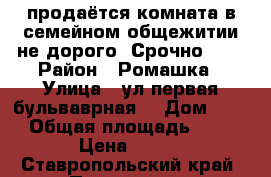 продаётся комната в семейном общежитии не дорого. Срочно!!!! › Район ­ Ромашка › Улица ­ ул.первая бульваврная  › Дом ­ 10 › Общая площадь ­ 18 › Цена ­ 650 - Ставропольский край, Пятигорск г. Недвижимость » Квартиры продажа   . Ставропольский край,Пятигорск г.